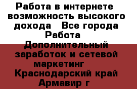 Работа в интернете, возможность высокого дохода - Все города Работа » Дополнительный заработок и сетевой маркетинг   . Краснодарский край,Армавир г.